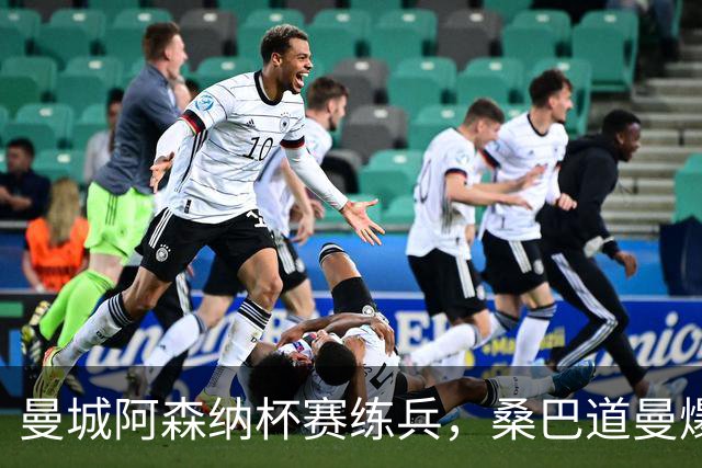曼城阿森纳杯赛练兵，桑巴道曼爆发彰显豪门厚度